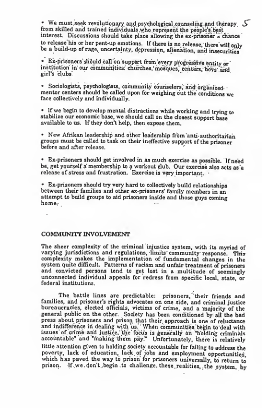 # We must seck revolutionary and psycholggical counseling.and therapy, S~ from skilled and trained individuals who. ropesseit the peoplc’s st  interest. Discussions should take place llowing the sx.prioner = chance  t0 release bis o her pent-up emotions. 1 there I no reloase, there will oy be 2 build-up of rage, uncertainty, depression, aienaiion, and nsecariiy  + Ei-prisoners’shduld all 0n support from every progrésiive entity or insttion I our cmimuniies Shrches, masdcs, Cntor, epe St gis  + Sociologists, psychologists, community cGuriselors; drid-orginized. mentor centers should be called upon for weighing out the conditions face collectively and individually.  « 1€ we begin to develop mental distractions whila working and teying to stabilize our economic base, we should call o the closest Support bese ailable to us. I they dorit help, then expose them.  * New Afiikan leadership and other leadership om anti-authoritarian roups st becalled o task on theie inflecive suppoe of th prisener fore and after release. =  + Exprisoners should get involved in as much exercise as possible. I nesd be, get yoursell a membership to g workout club. Our exercisé also acts as a release of stress and frustration. Exercise is very important.  = Ex-prisoners should try very hard to collectively build relationships between their families and other ex-prisoners’ family members in an  attompt to build groups to aid prisoners inside and those guys coming. home. E  complexity of the eriminal lnjustics system, with ita myriad of varying jurisdictions and regulations, limits” community response, This complexity makes the implementation of fundamental changes in the  stem quite diffcult, Patterns of racisr and unfair treatment of prisoners and convicted persons tend to get lost in a multitude of seemingly  unconnected individual appeals for redress from specific local, state, or federal institutions  The battle lines are predictable: _prisoners, ‘their friends and families, and prisoner’s rights advocates on one side, and criminal justice bureaucracies, elected officials, victims of crime, #nd a majority of the general public on the other. Society has been conditioned by all the bsd press about prisoners and prison, that their. approach is ane of reluctance  d iniffecerice i dealing with us. - When cormunitiés bin o deal with ues”of crime and justiée, the focis is generally on *holding criminals accointable” and “making them pay” Unfortunately, thére is relatively little attantion given to holding society accountable fo failing to address the poverty, lack of education, lack.of jobs and employmen. opportunitie which has paved the way £ prison for prisoners universally, to rotum to prison. 1 we.don’t begin o challenge. these_realities, sthé system, by  